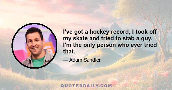 I've got a hockey record, I took off my skate and tried to stab a guy, I'm the only person who ever tried that.