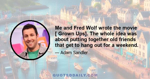 Me and Fred Wolf wrote the movie [ Grown Ups]. The whole idea was about putting together old friends that get to hang out for a weekend.