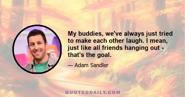 My buddies, we've always just tried to make each other laugh. I mean, just like all friends hanging out - that's the goal.