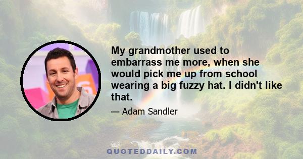 My grandmother used to embarrass me more, when she would pick me up from school wearing a big fuzzy hat. I didn't like that.