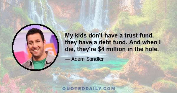 My kids don't have a trust fund, they have a debt fund. And when I die, they're $4 million in the hole.