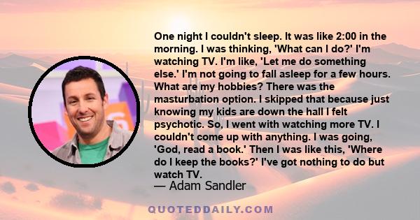 One night I couldn't sleep. It was like 2:00 in the morning. I was thinking, 'What can I do?' I'm watching TV. I'm like, 'Let me do something else.' I'm not going to fall asleep for a few hours. What are my hobbies?