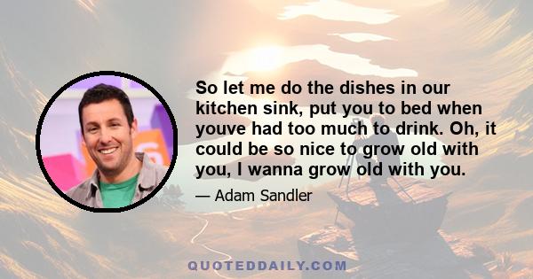 So let me do the dishes in our kitchen sink, put you to bed when youve had too much to drink. Oh, it could be so nice to grow old with you, I wanna grow old with you.