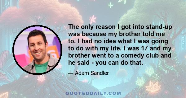 The only reason I got into stand-up was because my brother told me to. I had no idea what I was going to do with my life. I was 17 and my brother went to a comedy club and he said - you can do that.