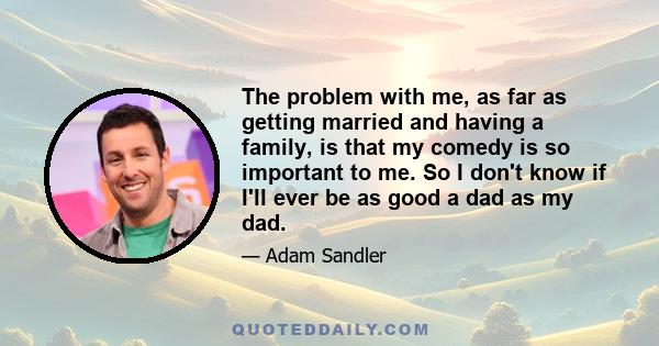 The problem with me, as far as getting married and having a family, is that my comedy is so important to me. So I don't know if I'll ever be as good a dad as my dad.