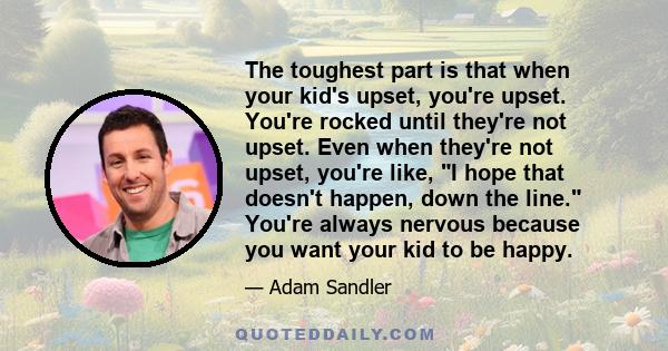 The toughest part is that when your kid's upset, you're upset. You're rocked until they're not upset. Even when they're not upset, you're like, I hope that doesn't happen, down the line. You're always nervous because