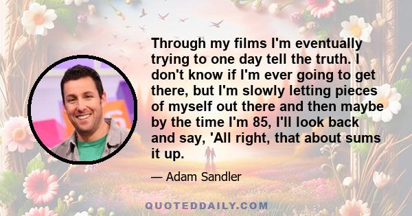 Through my films I'm eventually trying to one day tell the truth. I don't know if I'm ever going to get there, but I'm slowly letting pieces of myself out there and then maybe by the time I'm 85, I'll look back and say, 