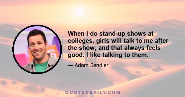 When I do stand-up shows at colleges, girls will talk to me after the show, and that always feels good. I like talking to them.