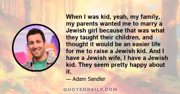 When I was kid, yeah, my family, my parents wanted me to marry a Jewish girl because that was what they taught their children, and thought it would be an easier life for me to raise a Jewish kid. And I have a Jewish