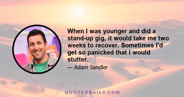 When I was younger and did a stand-up gig, it would take me two weeks to recover. Sometimes I'd get so panicked that I would stutter.