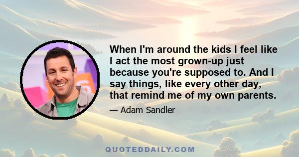 When I'm around the kids I feel like I act the most grown-up just because you're supposed to. And I say things, like every other day, that remind me of my own parents.