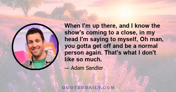 When I'm up there, and I know the show's coming to a close, in my head I'm saying to myself, Oh man, you gotta get off and be a normal person again. That's what I don't like so much.