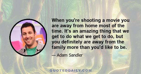 When you're shooting a movie you are away from home most of the time. It's an amazing thing that we get to do what we get to do, but you definitely are away from the family more than you'd like to be.