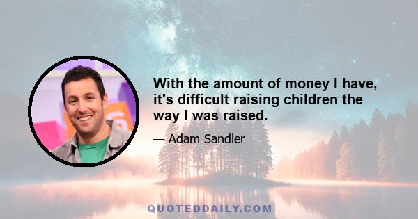 With the amount of money I have, it's difficult raising children the way I was raised.