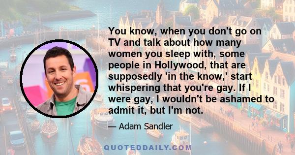 You know, when you don't go on TV and talk about how many women you sleep with, some people in Hollywood, that are supposedly 'in the know,' start whispering that you're gay. If I were gay, I wouldn't be ashamed to