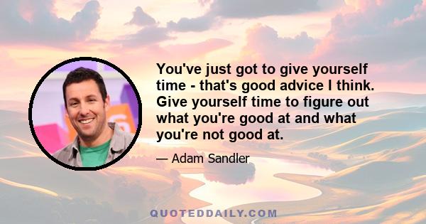 You've just got to give yourself time - that's good advice I think. Give yourself time to figure out what you're good at and what you're not good at.