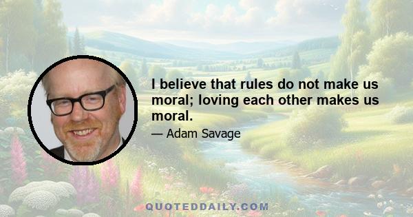 I believe that rules do not make us moral; loving each other makes us moral.