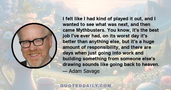 I felt like I had kind of played it out, and I wanted to see what was next, and then came Mythbusters. You know, it's the best job I've ever had, on its worst day it's better than anything else, but it's a huge amount