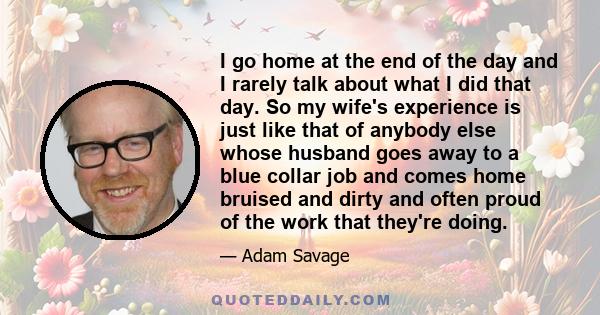 I go home at the end of the day and I rarely talk about what I did that day. So my wife's experience is just like that of anybody else whose husband goes away to a blue collar job and comes home bruised and dirty and