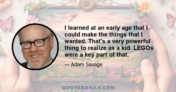 I learned at an early age that I could make the things that I wanted. That's a very powerful thing to realize as a kid. LEGOs were a key part of that.