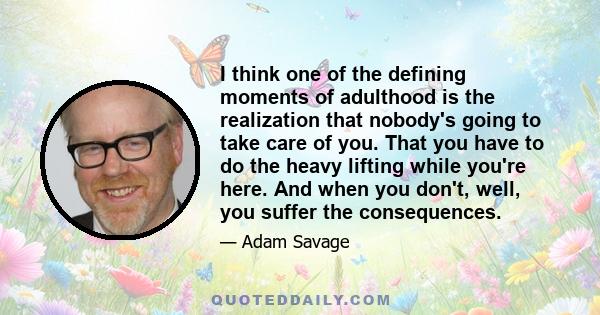 I think one of the defining moments of adulthood is the realization that nobody's going to take care of you. That you have to do the heavy lifting while you're here. And when you don't, well, you suffer the consequences.