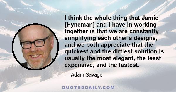 I think the whole thing that Jamie [Hyneman] and I have in working together is that we are constantly simplifying each other's designs, and we both appreciate that the quickest and the dirtiest solution is usually the