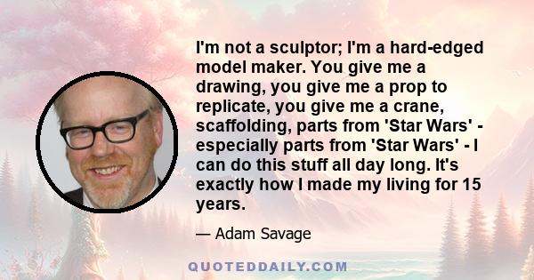 I'm not a sculptor; I'm a hard-edged model maker. You give me a drawing, you give me a prop to replicate, you give me a crane, scaffolding, parts from 'Star Wars' - especially parts from 'Star Wars' - I can do this