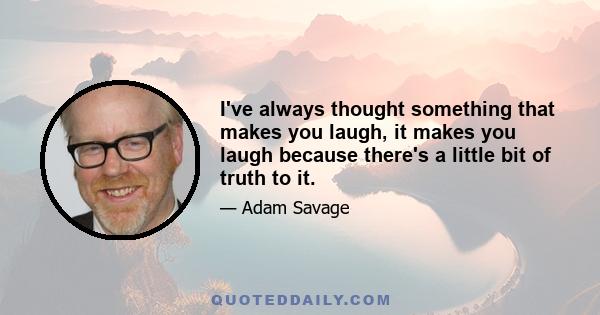 I've always thought something that makes you laugh, it makes you laugh because there's a little bit of truth to it.