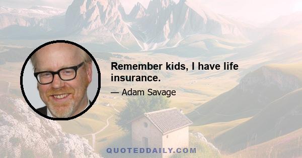 Remember kids, I have life insurance.