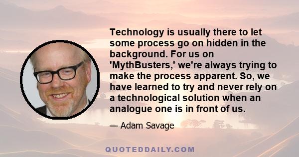 Technology is usually there to let some process go on hidden in the background. For us on 'MythBusters,' we're always trying to make the process apparent. So, we have learned to try and never rely on a technological