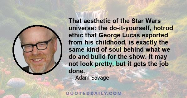 That aesthetic of the Star Wars universe: the do-it-yourself, hotrod ethic that George Lucas exported from his childhood, is exactly the same kind of soul behind what we do and build for the show. It may not look