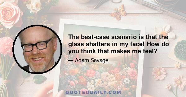 The best-case scenario is that the glass shatters in my face! How do you think that makes me feel?