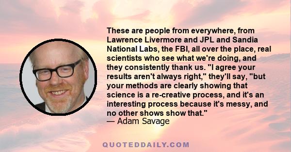 These are people from everywhere, from Lawrence Livermore and JPL and Sandia National Labs, the FBI, all over the place, real scientists who see what we're doing, and they consistently thank us. I agree your results