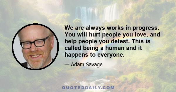 We are always works in progress. You will hurt people you love, and help people you detest. This is called being a human and it happens to everyone.