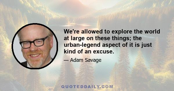 We're allowed to explore the world at large on these things; the urban-legend aspect of it is just kind of an excuse.