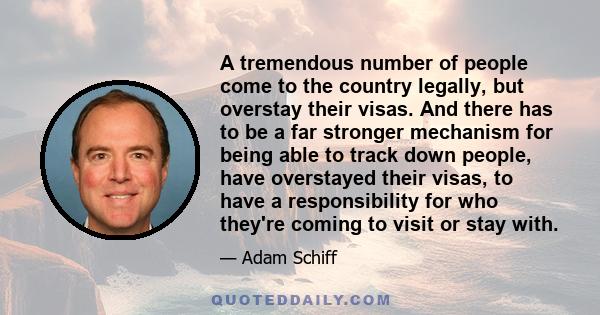 A tremendous number of people come to the country legally, but overstay their visas. And there has to be a far stronger mechanism for being able to track down people, have overstayed their visas, to have a