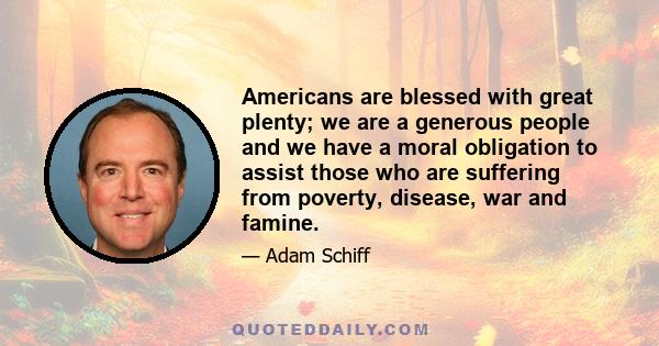 Americans are blessed with great plenty; we are a generous people and we have a moral obligation to assist those who are suffering from poverty, disease, war and famine.