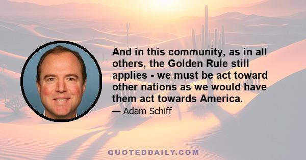 And in this community, as in all others, the Golden Rule still applies - we must be act toward other nations as we would have them act towards America.