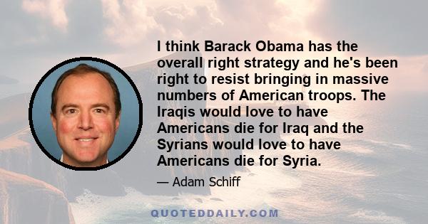 I think Barack Obama has the overall right strategy and he's been right to resist bringing in massive numbers of American troops. The Iraqis would love to have Americans die for Iraq and the Syrians would love to have