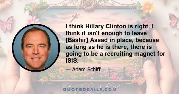 I think Hillary Clinton is right. I think it isn't enough to leave [Bashir] Assad in place, because as long as he is there, there is going to be a recruiting magnet for ISIS.