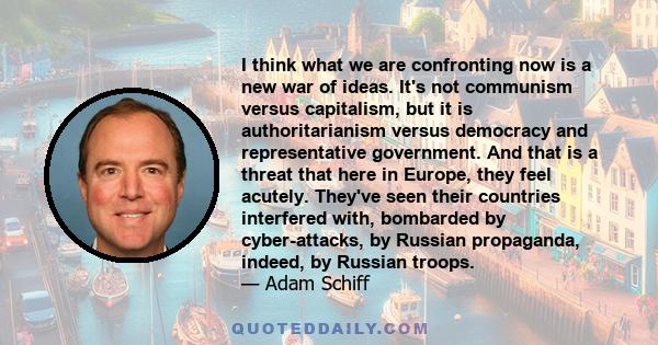 I think what we are confronting now is a new war of ideas. It's not communism versus capitalism, but it is authoritarianism versus democracy and representative government. And that is a threat that here in Europe, they