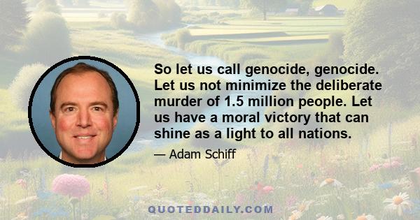 So let us call genocide, genocide. Let us not minimize the deliberate murder of 1.5 million people. Let us have a moral victory that can shine as a light to all nations.