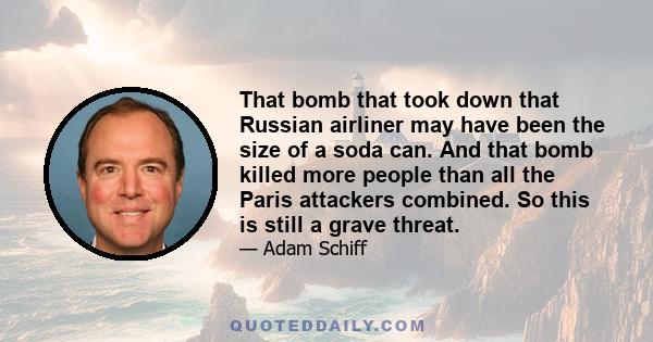 That bomb that took down that Russian airliner may have been the size of a soda can. And that bomb killed more people than all the Paris attackers combined. So this is still a grave threat.