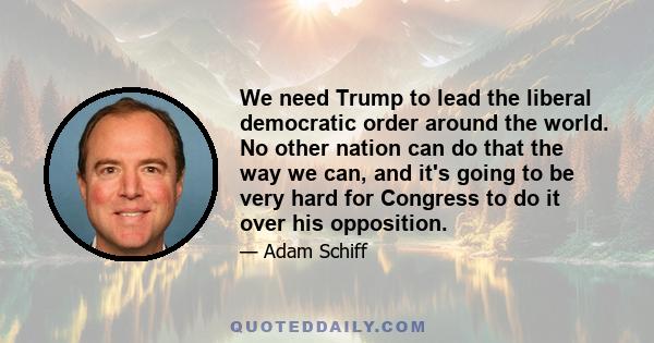 We need Trump to lead the liberal democratic order around the world. No other nation can do that the way we can, and it's going to be very hard for Congress to do it over his opposition.