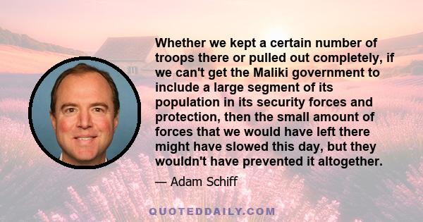 Whether we kept a certain number of troops there or pulled out completely, if we can't get the Maliki government to include a large segment of its population in its security forces and protection, then the small amount