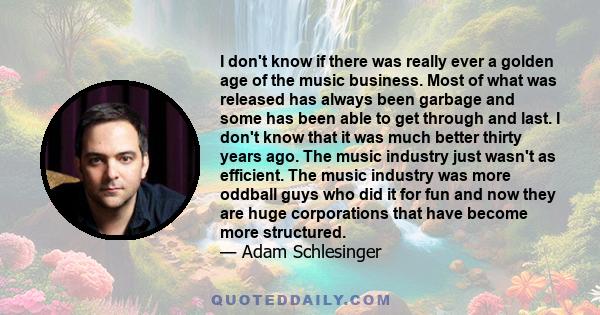 I don't know if there was really ever a golden age of the music business. Most of what was released has always been garbage and some has been able to get through and last. I don't know that it was much better thirty