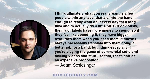 I think ultimately what you really want is a few people within any label that are into the band enough to really work on it every day for a long time and to actually try a little bit. But obviously, the major labels