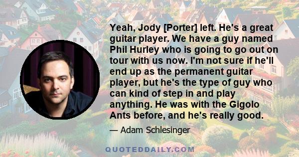 Yeah, Jody [Porter] left. He's a great guitar player. We have a guy named Phil Hurley who is going to go out on tour with us now. I'm not sure if he'll end up as the permanent guitar player, but he's the type of guy who 