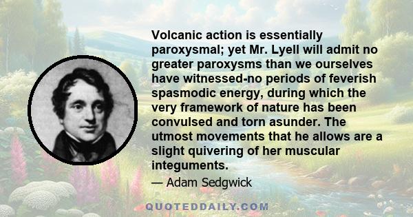 Volcanic action is essentially paroxysmal; yet Mr. Lyell will admit no greater paroxysms than we ourselves have witnessed-no periods of feverish spasmodic energy, during which the very framework of nature has been