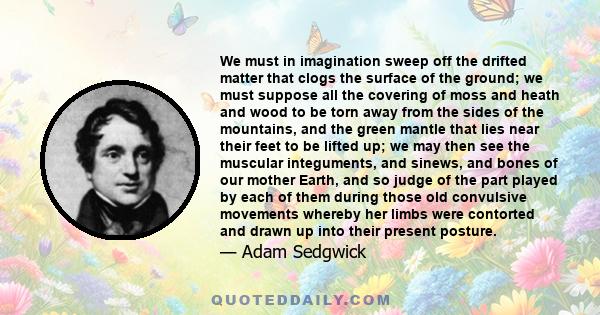 We must in imagination sweep off the drifted matter that clogs the surface of the ground; we must suppose all the covering of moss and heath and wood to be torn away from the sides of the mountains, and the green mantle 